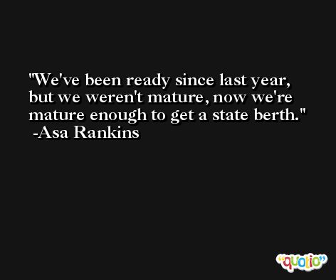 We've been ready since last year, but we weren't mature, now we're mature enough to get a state berth. -Asa Rankins