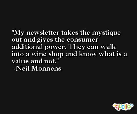 My newsletter takes the mystique out and gives the consumer additional power. They can walk into a wine shop and know what is a value and not. -Neil Monnens