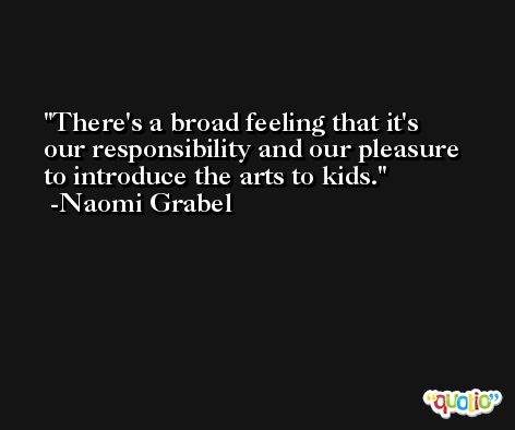 There's a broad feeling that it's our responsibility and our pleasure to introduce the arts to kids. -Naomi Grabel
