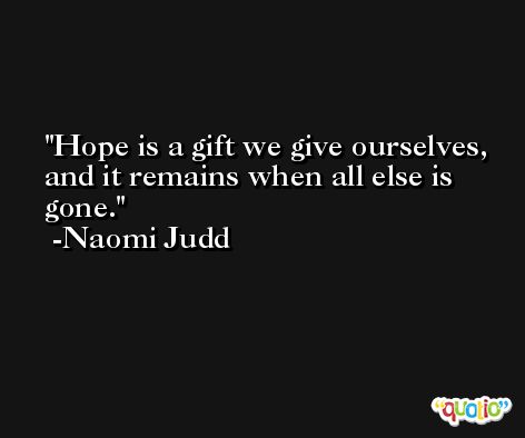 Hope is a gift we give ourselves, and it remains when all else is gone. -Naomi Judd