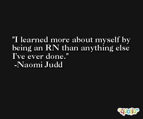 I learned more about myself by being an RN than anything else I've ever done. -Naomi Judd