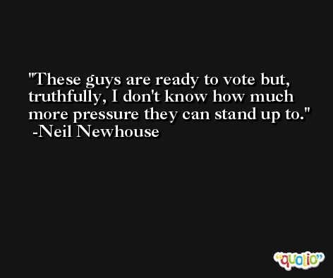 These guys are ready to vote but, truthfully, I don't know how much more pressure they can stand up to. -Neil Newhouse