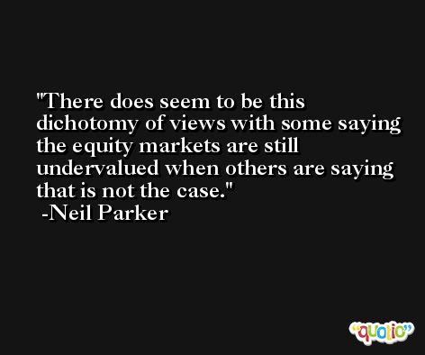 There does seem to be this dichotomy of views with some saying the equity markets are still undervalued when others are saying that is not the case. -Neil Parker