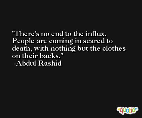There's no end to the influx. People are coming in scared to death, with nothing but the clothes on their backs. -Abdul Rashid