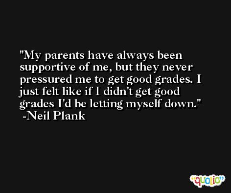 My parents have always been supportive of me, but they never pressured me to get good grades. I just felt like if I didn't get good grades I'd be letting myself down. -Neil Plank