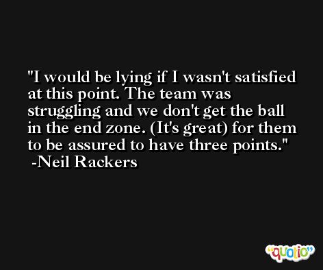 I would be lying if I wasn't satisfied at this point. The team was struggling and we don't get the ball in the end zone. (It's great) for them to be assured to have three points. -Neil Rackers