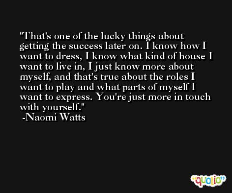 That's one of the lucky things about getting the success later on. I know how I want to dress, I know what kind of house I want to live in, I just know more about myself, and that's true about the roles I want to play and what parts of myself I want to express. You're just more in touch with yourself. -Naomi Watts