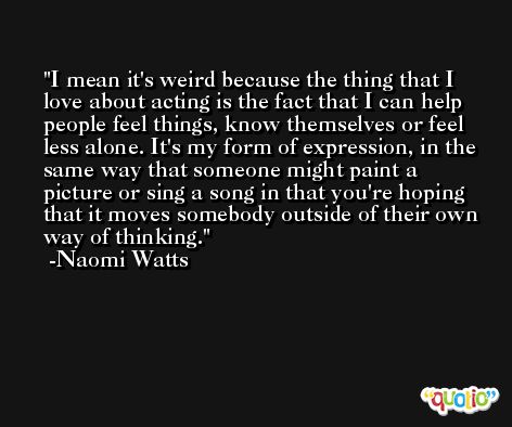 I mean it's weird because the thing that I love about acting is the fact that I can help people feel things, know themselves or feel less alone. It's my form of expression, in the same way that someone might paint a picture or sing a song in that you're hoping that it moves somebody outside of their own way of thinking. -Naomi Watts