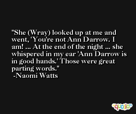 She (Wray) looked up at me and went, 'You're not Ann Darrow. I am! ... At the end of the night ... she whispered in my ear 'Ann Darrow is in good hands.' Those were great parting words. -Naomi Watts
