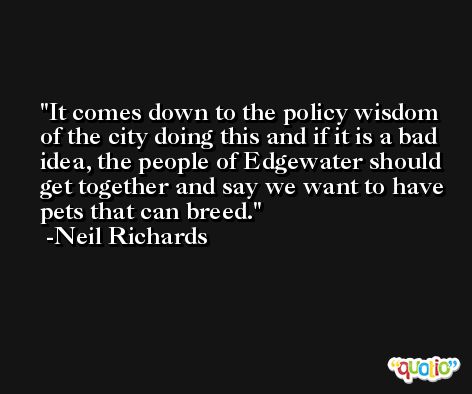 It comes down to the policy wisdom of the city doing this and if it is a bad idea, the people of Edgewater should get together and say we want to have pets that can breed. -Neil Richards