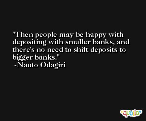 Then people may be happy with depositing with smaller banks, and there's no need to shift deposits to bigger banks. -Naoto Odagiri