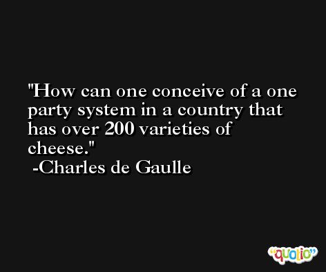 How can one conceive of a one party system in a country that has over 200 varieties of cheese. -Charles de Gaulle