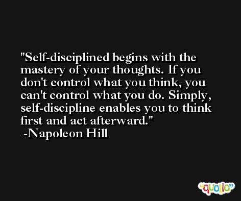 Self-disciplined begins with the mastery of your thoughts. If you don't control what you think, you can't control what you do. Simply, self-discipline enables you to think first and act afterward. -Napoleon Hill