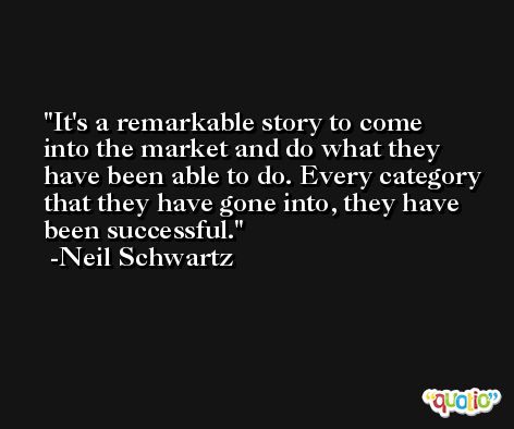 It's a remarkable story to come into the market and do what they have been able to do. Every category that they have gone into, they have been successful. -Neil Schwartz