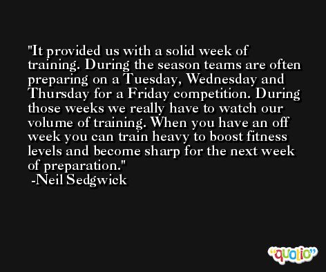 It provided us with a solid week of training. During the season teams are often preparing on a Tuesday, Wednesday and Thursday for a Friday competition. During those weeks we really have to watch our volume of training. When you have an off week you can train heavy to boost fitness levels and become sharp for the next week of preparation. -Neil Sedgwick