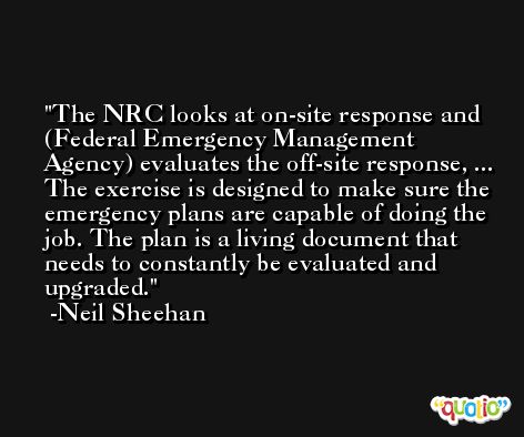 The NRC looks at on-site response and (Federal Emergency Management Agency) evaluates the off-site response, ... The exercise is designed to make sure the emergency plans are capable of doing the job. The plan is a living document that needs to constantly be evaluated and upgraded. -Neil Sheehan