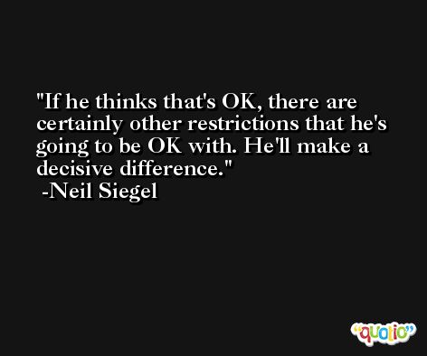If he thinks that's OK, there are certainly other restrictions that he's going to be OK with. He'll make a decisive difference. -Neil Siegel