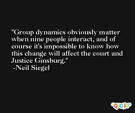 Group dynamics obviously matter when nine people interact, and of course it's impossible to know how this change will affect the court and Justice Ginsburg. -Neil Siegel