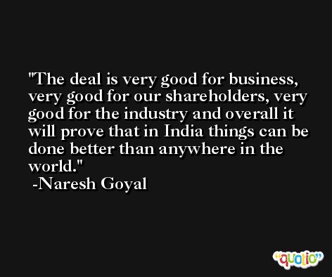 The deal is very good for business, very good for our shareholders, very good for the industry and overall it will prove that in India things can be done better than anywhere in the world. -Naresh Goyal