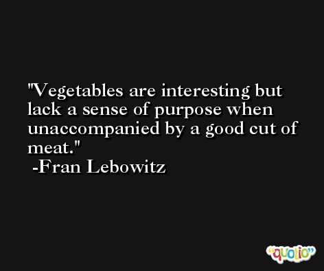 Vegetables are interesting but lack a sense of purpose when unaccompanied by a good cut of meat. -Fran Lebowitz
