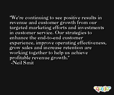 We're continuing to see positive results in revenue and customer growth from our targeted marketing efforts and investments in customer service. Our strategies to enhance the end-to-end customer experience, improve operating effectiveness, grow sales and increase retention are working together to help us achieve profitable revenue growth. -Neil Smit
