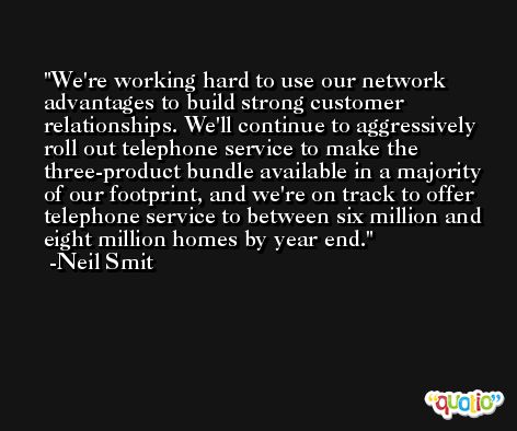 We're working hard to use our network advantages to build strong customer relationships. We'll continue to aggressively roll out telephone service to make the three-product bundle available in a majority of our footprint, and we're on track to offer telephone service to between six million and eight million homes by year end. -Neil Smit