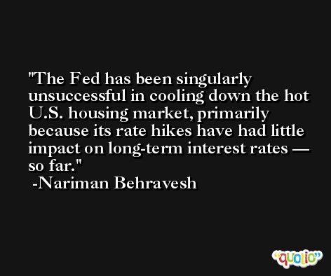 The Fed has been singularly unsuccessful in cooling down the hot U.S. housing market, primarily because its rate hikes have had little impact on long-term interest rates — so far. -Nariman Behravesh