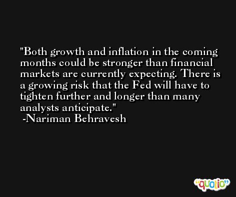 Both growth and inflation in the coming months could be stronger than financial markets are currently expecting. There is a growing risk that the Fed will have to tighten further and longer than many analysts anticipate. -Nariman Behravesh