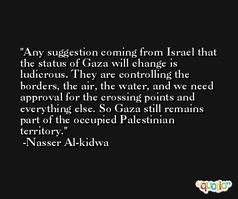 Any suggestion coming from Israel that the status of Gaza will change is ludicrous. They are controlling the borders, the air, the water, and we need approval for the crossing points and everything else. So Gaza still remains part of the occupied Palestinian territory. -Nasser Al-kidwa