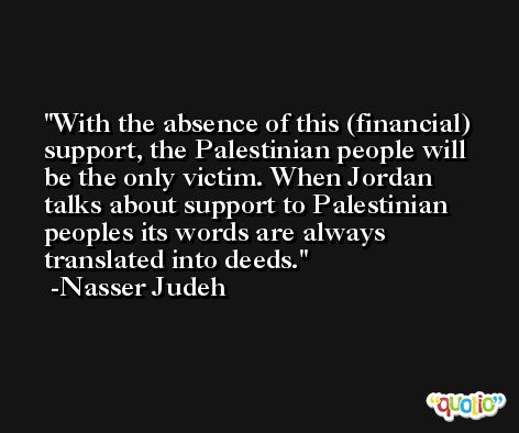 With the absence of this (financial) support, the Palestinian people will be the only victim. When Jordan talks about support to Palestinian peoples its words are always translated into deeds. -Nasser Judeh