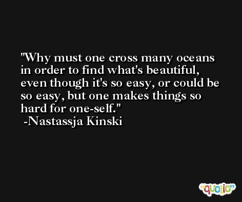 Why must one cross many oceans in order to find what's beautiful, even though it's so easy, or could be so easy, but one makes things so hard for one-self. -Nastassja Kinski