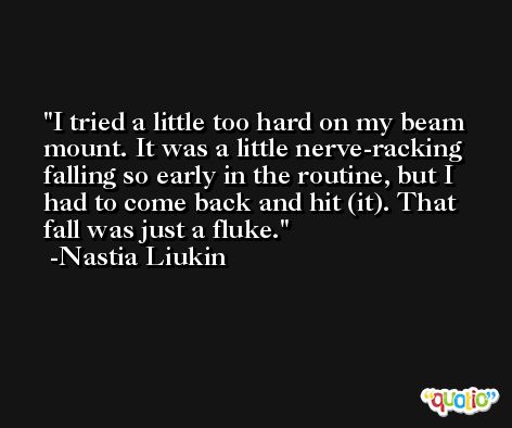 I tried a little too hard on my beam mount. It was a little nerve-racking falling so early in the routine, but I had to come back and hit (it). That fall was just a fluke. -Nastia Liukin