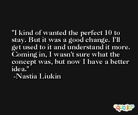 I kind of wanted the perfect 10 to stay. But it was a good change. I'll get used to it and understand it more. Coming in, I wasn't sure what the concept was, but now I have a better idea. -Nastia Liukin