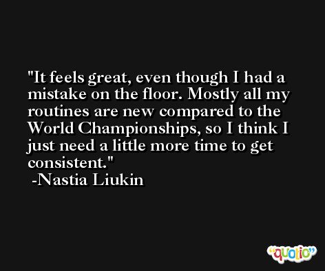 It feels great, even though I had a mistake on the floor. Mostly all my routines are new compared to the World Championships, so I think I just need a little more time to get consistent. -Nastia Liukin