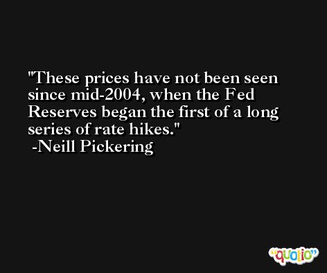 These prices have not been seen since mid-2004, when the Fed Reserves began the first of a long series of rate hikes. -Neill Pickering