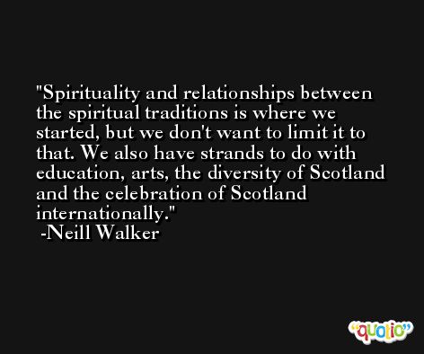 Spirituality and relationships between the spiritual traditions is where we started, but we don't want to limit it to that. We also have strands to do with education, arts, the diversity of Scotland and the celebration of Scotland internationally. -Neill Walker