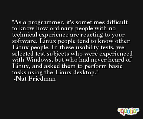 As a programmer, it's sometimes difficult to know how ordinary people with no technical experience are reacting to your software. Linux people tend to know other Linux people. In these usability tests, we selected test subjects who were experienced with Windows, but who had never heard of Linux, and asked them to perform basic tasks using the Linux desktop. -Nat Friedman