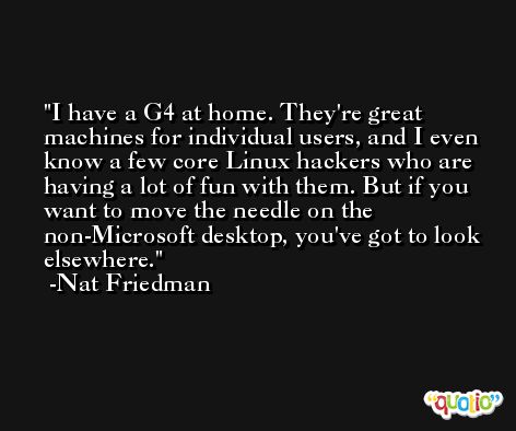 I have a G4 at home. They're great machines for individual users, and I even know a few core Linux hackers who are having a lot of fun with them. But if you want to move the needle on the non-Microsoft desktop, you've got to look elsewhere. -Nat Friedman
