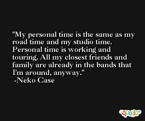 My personal time is the same as my road time and my studio time. Personal time is working and touring. All my closest friends and family are already in the bands that I'm around, anyway. -Neko Case