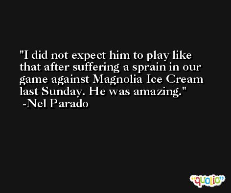 I did not expect him to play like that after suffering a sprain in our game against Magnolia Ice Cream last Sunday. He was amazing. -Nel Parado