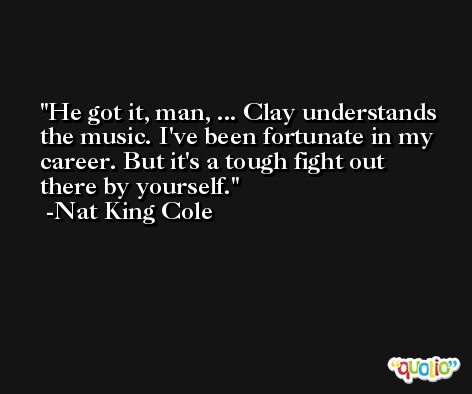 He got it, man, ... Clay understands the music. I've been fortunate in my career. But it's a tough fight out there by yourself. -Nat King Cole