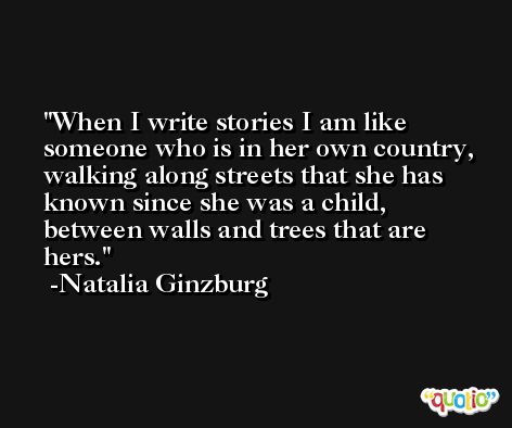 When I write stories I am like someone who is in her own country, walking along streets that she has known since she was a child, between walls and trees that are hers. -Natalia Ginzburg