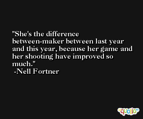 She's the difference between-maker between last year and this year, because her game and her shooting have improved so much. -Nell Fortner