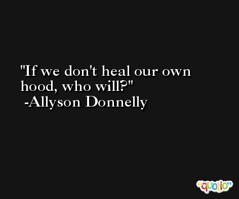 If we don't heal our own hood, who will? -Allyson Donnelly