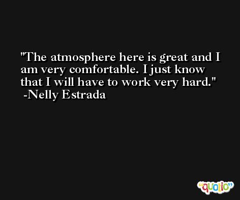 The atmosphere here is great and I am very comfortable. I just know that I will have to work very hard. -Nelly Estrada