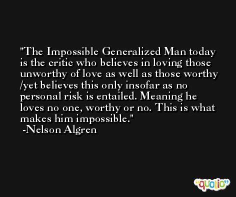 The Impossible Generalized Man today is the critic who believes in loving those unworthy of love as well as those worthy /yet believes this only insofar as no personal risk is entailed. Meaning he loves no one, worthy or no. This is what makes him impossible. -Nelson Algren