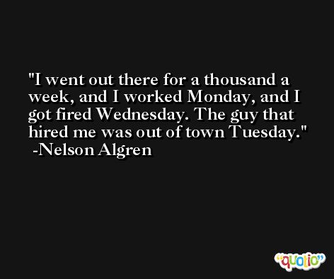 I went out there for a thousand a week, and I worked Monday, and I got fired Wednesday. The guy that hired me was out of town Tuesday. -Nelson Algren