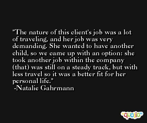 The nature of this client's job was a lot of traveling, and her job was very demanding. She wanted to have another child, so we came up with an option: she took another job within the company (that) was still on a steady track, but with less travel so it was a better fit for her personal life. -Natalie Gahrmann