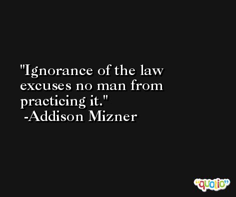 Ignorance of the law excuses no man from practicing it. -Addison Mizner