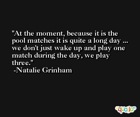 At the moment, because it is the pool matches it is quite a long day ... we don't just wake up and play one match during the day, we play three. -Natalie Grinham